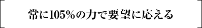 常に105%の力で要望に応える