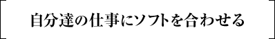 自分達の仕事にソフトを合わせる